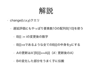 解説
• change(l,r,x,y)クエリ
• 遅延評価にもやっぱり要素数10の配列B[10]を使う
• B[i] := iの変更後の数字
• B[i]=xであるような全てのB[i]の中身をyにする
• Aの更新はA [B[i]]+=A[i]（A : 更新後のA）
• Bの変化した部分をうまく子に伝搬
 