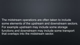 The midstream operations are often taken to include
some elements of the upstream and downstream sectors.
For example upstream may include some storage
functions and downstream may include some transport
that overlaps into the midstream sector.
 