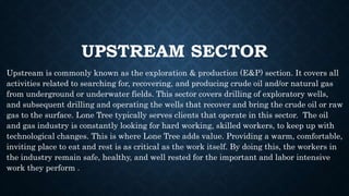 UPSTREAM SECTOR
Upstream is commonly known as the exploration & production (E&P) section. It covers all
activities related to searching for, recovering, and producing crude oil and/or natural gas
from underground or underwater fields. This sector covers drilling of exploratory wells,
and subsequent drilling and operating the wells that recover and bring the crude oil or raw
gas to the surface. Lone Tree typically serves clients that operate in this sector. The oil
and gas industry is constantly looking for hard working, skilled workers, to keep up with
technological changes. This is where Lone Tree adds value. Providing a warm, comfortable,
inviting place to eat and rest is as critical as the work itself. By doing this, the workers in
the industry remain safe, healthy, and well rested for the important and labor intensive
work they perform .
 