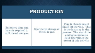 PRODUCTION
Extensive time and
labor is required to
drill the oil and gas.
Short term storage of
the oil & gas.
Plug & abandonment
finish off the well. This
is the last step in the
process. The size of the
underground/water
field determines the
extent of this activity.
 