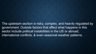 The upstream section is risky, complex, and heavily regulated by
government. Outside factors that affect what happens in this
sector include political instabilities in the US or abroad,
international conflicts, & even seasonal weather patterns.
 
