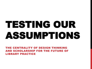 TESTING OUR
ASSUMPTIONS
THE CENTRALITY OF DESIGN THINKING
AND SCHOLARSHIP FOR THE FUTURE OF
LIBRARY PRACTICE
 