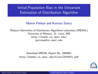 Initial-Population Bias in the Univariate
                      Estimation of Distribution Algorithm

                               Martin Pelikan and Kumara Sastry

          Missouri Estimation of Distribution Algorithms Laboratory (MEDAL)
                         University of Missouri, St. Louis, MO
                            http://medal.cs.umsl.edu/
                                pelikan@cs.umsl.edu



                           Download MEDAL Report No. 2009001
                      http://medal.cs.umsl.edu/files/2009001.pdf




Martin Pelikan and Kumara Sastry                Initial-Population Bias in UMDA
 