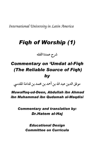 Fiqh of Worship (1)
International University in Latin America
1
International University in Latin America
Fiqh of Worship (1)
ï
Commentary on ‘Umdat al-Fiqh
(The Reliable Source of Fiqh)
by
Muwaffaq-ud-Deen, Abdullah ibn Ahmad
ibn Muhammad ibn Qudamah al-Maqdisi
Commentary and translation by:
Dr.Hatem al-Haj
Educational Design
Committee on Curricula
 