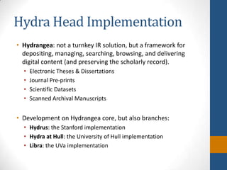 Hydra Head ImplementationHydrangea: not a turnkey IR solution, but a framework for depositing, managing, searching, browsing, and delivering digital content (and preserving the scholarly record).Electronic Theses & DissertationsJournal Pre-printsScientific DatasetsScanned Archival ManuscriptsDevelopment on Hydrangea core, but also branches:Hydrus: the Stanford implementationHydra at Hull: the University of Hull implementationLibra: the UVa implementation