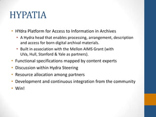 HYPATIAHYdra Platform for Access to Information in ArchivesA Hydra head that enables processing, arrangement, description and access for born digital archival materials. Built in association with the Mellon AIMS Grant (with UVa, Hull, Stanford & Yale as partners).Functional specifications mapped by content expertsDiscussion within Hydra SteeringResource allocation among partnersDevelopment and continuous integration from the communityWin!
