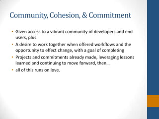 Community, Cohesion, & CommitmentGiven access to a vibrant community of developers and end users, plusA desire to work together when offered workflows and the opportunity to effect change, with a goal of completingProjects and commitments already made, leveraging lessons learned and continuing to move forward, then…all of this runs on love.