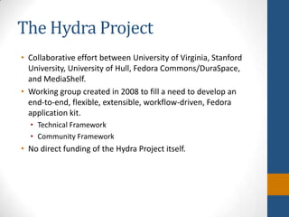 The Hydra ProjectCollaborative effort between University of Virginia, Stanford University, University of Hull, Fedora Commons/DuraSpace, and MediaShelf.Working group created in 2008 to fill a need to develop an end-to-end, flexible, extensible, workflow-driven, Fedora application kit.Technical Framework Community FrameworkNo direct funding of the Hydra Project itself.