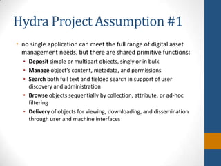 Hydra Project Assumption #1no single application can meet the full range of digital asset management needs, but there are shared primitive functions:Depositsimple or multipart objects, singly or in bulkManage object’s content, metadata, and permissionsSearch both full text and fielded search in support of user discovery and administrationBrowseobjects sequentially by collection, attribute, or ad-hoc filteringDelivery of objects for viewing, downloading, and dissemination through user and machine interfaces