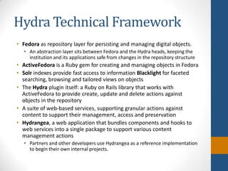 Hydra Technical FrameworkFedoraas repository layer for persisting and managing digital objects. An abstraction layer sits between Fedora and the Hydra heads, keeping the institution and its applications safe from changes in the repository structureActiveFedorais a Ruby gem for creating and managing objects in FedoraSolr indexes provide fast access to information Blacklight for faceted searching, browsing and tailored views on objectsThe Hydra plugin itself: a Ruby on Rails library that works with ActiveFedora to provide create, update and delete actions against objects in the repositoryA suite of web-based services, supporting granular actions against content to support their management, access and preservation Hydrangea, a web application that bundles components and hooks to web services into a single package to support various content management actionsPartners and other developers use Hydrangea as a reference implementation to begin their own internal projects.
