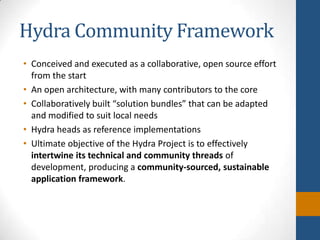 Hydra Community FrameworkConceived and executed as a collaborative, open source effort from the startAn open architecture, with many contributors to the coreCollaboratively built “solution bundles” that can be adapted and modified to suit local needsHydra heads as reference implementationsUltimate objective of the Hydra Project is to effectively intertwine its technical and community threads of development, producing a community-sourced, sustainable application framework.