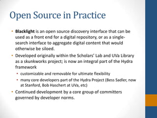 Open Source in PracticeBlacklight is an open source discovery interface that can be used as a front end for a digital repository, or as a single-search interface to aggregate digital content that would otherwise be siloed.Developed originally within the Scholars’ Lab and UVa Library as a skunkworks project; is now an integral part of the Hydra frameworkcustomizable and removable for ultimate flexibilitymany core developers part of the Hydra Project (Bess Sadler, now at Stanford, Bob Haschert at UVa, etc)Continued development by a core group of committers governed by developer norms.
