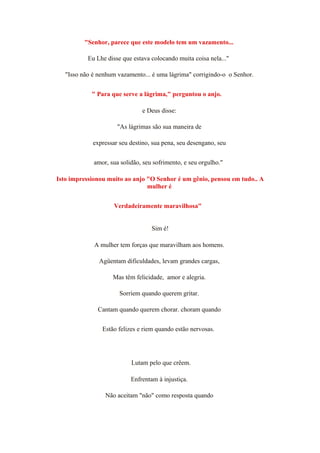"Senhor, parece que este modelo tem um vazamento...
Eu Lhe disse que estava colocando muita coisa nela..."
"Isso não é nenhum vazamento... é uma lágrima" corrigindo-o o Senhor.
" Para que serve a lágrima," perguntou o anjo.
e Deus disse:
"As lágrimas são sua maneira de
expressar seu destino, sua pena, seu desengano, seu
amor, sua solidão, seu sofrimento, e seu orgulho."
Isto impressionou muito ao anjo "O Senhor é um gênio, pensou em tudo.. A
mulher é
Verdadeiramente maravilhosa"
Sim é!
A mulher tem forças que maravilham aos homens.
Agüentam dificuldades, levam grandes cargas,
Mas têm felicidade, amor e alegria.
Sorriem quando querem gritar.
Cantam quando querem chorar. choram quando
Estão felizes e riem quando estão nervosas.
Lutam pelo que crêem.
Enfrentam à injustiça.
Não aceitam "não" como resposta quando
 