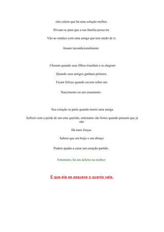 elas crêem que há uma solução melhor.
Privam-se para que a sua família possa ter.
Vão ao médico com uma amiga que tem medo de ir.
Amam incondicionalmente.
Choram quando seus filhos triunfam e se alegram
Quando seus amigos ganham prêmios.
Ficam felizes quando ouvem sobre um
Nascimento ou um casamento.
Seu coração se parte quando morre uma amiga.
Sofrem com a perda de um ente querido, entretanto são fortes quando pensam que já
não
Há mais forças.
Sabem que um beijo e um abraço
Podem ajudar a curar um coração partido.
Entretanto, há um defeito na mulher:
É que ela se esquece o quanto vale.
 