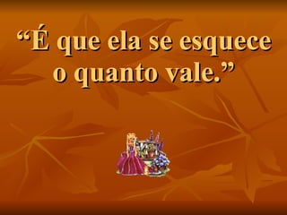 “ É que ela se esquece o quanto vale.” 