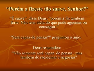 “ Porém a fizeste tão suave, Senhor!”  “ É suave", disse Deus, “porém a fiz também forte. Não tens idéia do que pode aguentar ou conseguir.” "Será capaz de pensar?" perguntou o anjo.   Deus respondeu: “ Não somente será capaz  de pensar , mas também de raciocinar e negociar" 