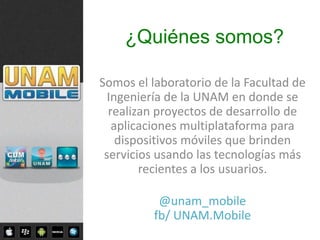 ¿Quiénes somos?

Somos el laboratorio de la Facultad de
  Ingeniería de la UNAM en donde se
  realizan proyectos de desarrollo de
   aplicaciones multiplataforma para
    dispositivos móviles que brinden
 servicios usando las tecnologías más
        recientes a los usuarios.

           @unam_mobile
          fb/ UNAM.Mobile
 