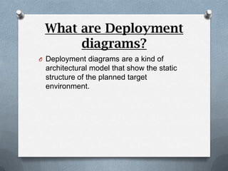 What are Deployment
      diagrams?
O Deployment diagrams are a kind of
 architectural model that show the static
 structure of the planned target
 environment.
 