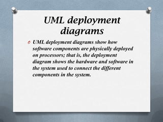 UML deployment
       diagrams
O UML deployment diagrams show how
 software components are physically deployed
 on processors; that is, the deployment
 diagram shows the hardware and software in
 the system used to connect the different
 components in the system.
 
