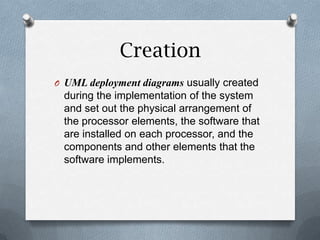 Creation
O UML deployment diagrams usually created
 during the implementation of the system
 and set out the physical arrangement of
 the processor elements, the software that
 are installed on each processor, and the
 components and other elements that the
 software implements.
 