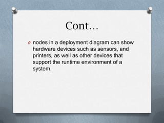 Cont…
O nodes in a deployment diagram can show
 hardware devices such as sensors, and
 printers, as well as other devices that
 support the runtime environment of a
 system.
 
