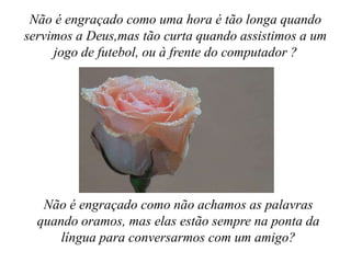 Não é engraçado como uma hora é tão longa quando servimos a Deus,mas tão curta quando assistimos a um jogo de futebol, ou à frente do computador ?Não é engraçado como não achamos as palavras quando oramos, mas elas estão sempre na ponta da língua para conversarmos com um amigo?