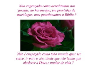 Não engraçado como acreditamos nos jornais, no horóscopo, em previsões de astrólogos, mas questionamos a Bíblia ?Não é engraçado como todo mundo quer ser salvo, ir para o céu, desde que não tenha que obedecer a Deus e mudar de vida ?