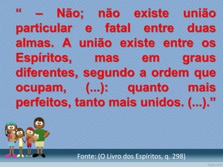 “ – Não; não existe união
particular e fatal entre duas
almas. A união existe entre os
Espíritos, mas em graus
diferentes, segundo a ordem que
ocupam, (...): quanto mais
perfeitos, tanto mais unidos. (...).”
Fonte: (O Livro dos Espíritos, q. 298)
 
