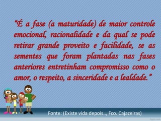 “É a fase (a maturidade) de maior controle
emocional, racionalidade e da qual se pode
retirar grande proveito e facilidade, se as
sementes que foram plantadas nas fases
anteriores entretinham compromisso como o
amor, o respeito, a sinceridade e a lealdade.”
Fonte: (Existe vida depois.., Fco. Cajazeiras)
 