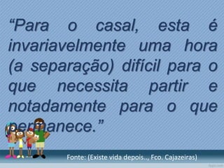 “Para o casal, esta é
invariavelmente uma hora
(a separação) difícil para o
que necessita partir e
notadamente para o que
permanece.”
Fonte: (Existe vida depois.., Fco. Cajazeiras)
 