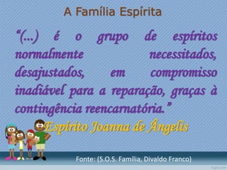 A Família Espírita
“(...) é o grupo de espíritos
normalmente necessitados,
desajustados, em compromisso
inadiável para a reparação, graças à
contingência reencarnatória.”
Espírito Joanna de Ângelis
Fonte: (S.O.S. Família, Divaldo Franco)
 