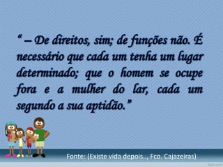 “ – De direitos, sim; de funções não. É
necessário que cada um tenha um lugar
determinado; que o homem se ocupe
fora e a mulher do lar, cada um
segundo a sua aptidão.”
Fonte: (Existe vida depois.., Fco. Cajazeiras)
 