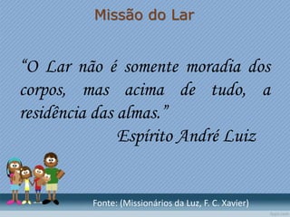 Missão do Lar
“O Lar não é somente moradia dos
corpos, mas acima de tudo, a
residência das almas.”
Espírito André Luiz
Fonte: (Missionários da Luz, F. C. Xavier)
 