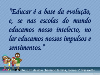 “Educar é a base da evolução,
e, se nas escolas do mundo
educamos nosso intelecto, no
lar educamos nossos impulsos e
sentimentos.”
Fonte: (Um desafio chamado família, Jeomar Z. Nazareth)
 