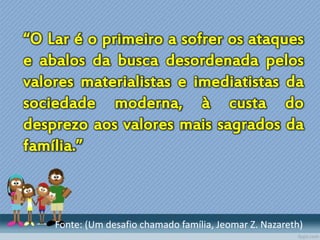 “O Lar é o primeiro a sofrer os ataques
e abalos da busca desordenada pelos
valores materialistas e imediatistas da
sociedade moderna, à custa do
desprezo aos valores mais sagrados da
família.”
Fonte: (Um desafio chamado família, Jeomar Z. Nazareth)
 