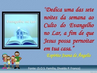 “Dedica uma das sete
noites da semana ao
Culto do Evangelho
no Lar, a fim de que
Jesus possa pernoitar
em tua casa.”
Espírito Joana de Ângelis
Fonte: (S.O.S. Família, Divaldo P. Franco)
 
