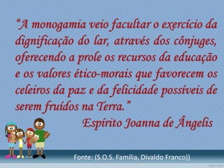 “A monogamia veio facultar o exercício da
dignificação do lar, através dos cônjuges,
oferecendo a prole os recursos da educação
e os valores ético-morais que favorecem os
celeiros da paz e da felicidade possíveis de
serem fruídos na Terra.”
Espírito Joanna de Ângelis
Fonte: (S.O.S. Família, Divaldo Franco))
 