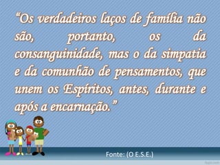 “Os verdadeiros laços de família não
são, portanto, os da
consanguinidade, mas o da simpatia
e da comunhão de pensamentos, que
unem os Espíritos, antes, durante e
após a encarnação.”
Fonte: (O E.S.E.)
 