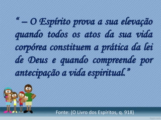 “ – O Espírito prova a sua elevação
quando todos os atos da sua vida
corpórea constituem a prática da lei
de Deus e quando compreende por
antecipação a vida espiritual.”
Fonte: (O Livro dos Espíritos, q. 918)
 