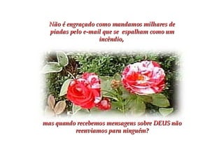 Não é engraçado como mandamos milhares de piadas pelo e-mail que se  espalham como um incêndio,  mas quando recebemos mensagens sobre DEUS não reenviamos para ninguém? 