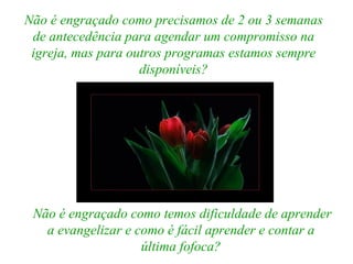 Não é engraçado como precisamos de 2 ou 3 semanas de antecedência para agendar um compromisso na igreja, mas para outros programas estamos sempre disponíveis? Não é engraçado como temos dificuldade de aprender a evangelizar e como é fácil aprender e contar a última fofoca? 