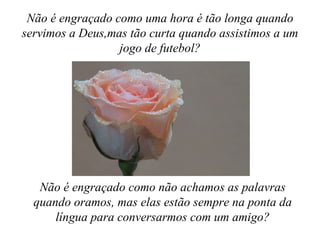 Não é engraçado como uma hora é tão longa quando
servimos a Deus,mas tão curta quando assistimos a um
                  jogo de futebol?




   Não é engraçado como não achamos as palavras
  quando oramos, mas elas estão sempre na ponta da
      língua para conversarmos com um amigo?
 
