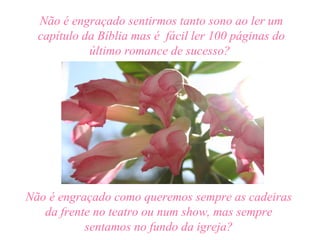 Não é engraçado sentirmos tanto sono ao ler um
  capítulo da Bíblia mas é fácil ler 100 páginas do
            último romance de sucesso?




Não é engraçado como queremos sempre as cadeiras
   da frente no teatro ou num show, mas sempre
           sentamos no fundo da igreja?
 