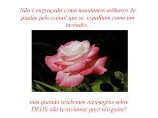 Não é engraçado como mandamos milhares de piadas pelo e-mail que se  espalham como um incêndio,  mas quando recebemos mensagens sobre DEUS não reenviamos para ninguém? 