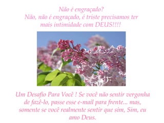 Não é engraçado? Não, não é engraçado, é triste precisamos ter mais intimidade com DEUS!!!!   Um Desafio Para Você ! Se você não sentir vergonha de fazê-lo, passe esse e-mail para frente... mas, somente se você realmente sentir que sim, Sim, eu amo Deus. 