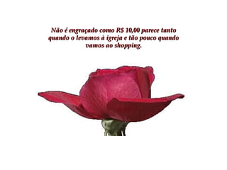 Não é engraçado como R$ 10,00 parece tanto quando o levamos à igreja e tão pouco quando vamos ao shopping. 