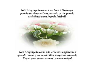 Não é engraçado como uma hora é tão longa quando servimos a Deus,mas tão curta quando assistimos a um jogo de futebol? Não é engraçado como não achamos as palavras quando oramos, mas elas estão sempre na ponta da língua para conversarmos com um amigo? 