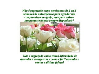 Não é engraçado como precisamos de 2 ou 3 semanas de antecedência para agendar um compromisso na igreja, mas para outros programas estamos sempre disponíveis? Não é engraçado como temos dificuldade de aprender a evangelizar e como é fácil aprender e contar a última fofoca? 