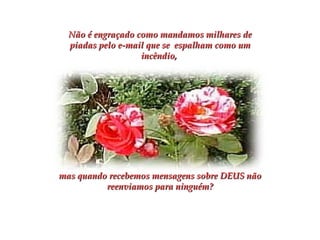 Não é engraçado como mandamos milhares de piadas pelo e-mail que se  espalham como um incêndio,  mas quando recebemos mensagens sobre DEUS não reenviamos para ninguém? 