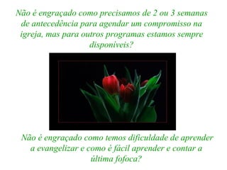 Não é engraçado como precisamos de 2 ou 3 semanas de antecedência para agendar um compromisso na igreja, mas para outros programas estamos sempre disponíveis? Não é engraçado como temos dificuldade de aprender a evangelizar e como é fácil aprender e contar a última fofoca? 